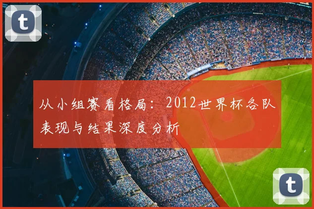 从小组赛看格局:2012世界杯各队表现与结果深度分析