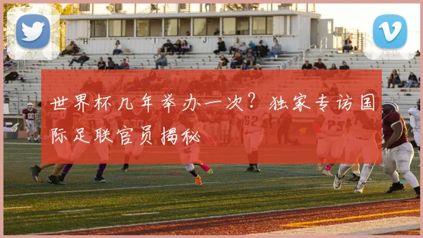 世界杯几年举办一次?独家专访国际足联官员揭秘