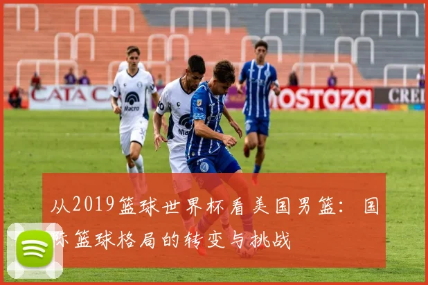 从2019篮球世界杯看美国男篮:国际篮球格局的转变与挑战