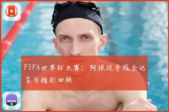 FIFA世界杯决赛:阿根廷夺冠全记录与精彩回顾