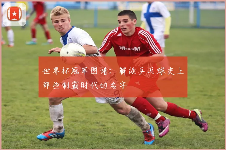 世界杯冠军图谱:解读乒乓球史上那些制霸时代的名字