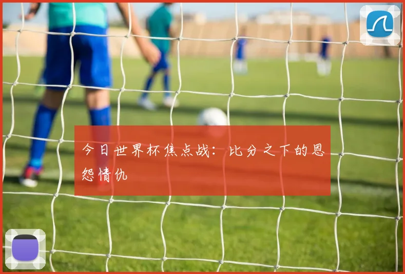 今日世界杯焦点战:比分之下的恩怨情仇