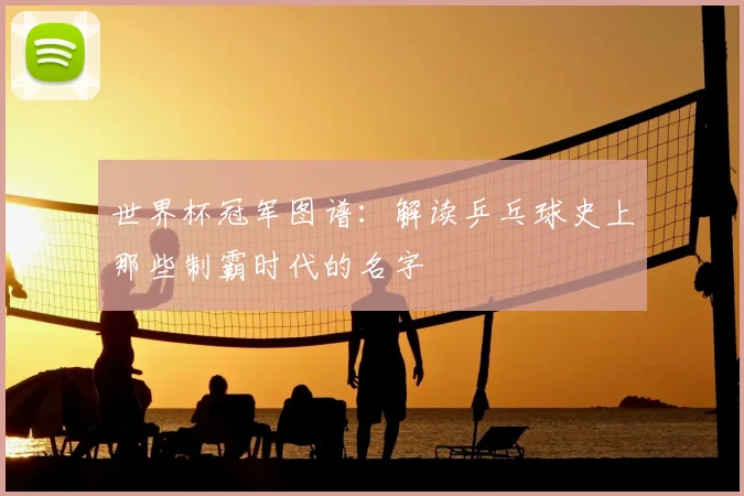 世界杯冠军图谱:解读乒乓球史上那些制霸时代的名字