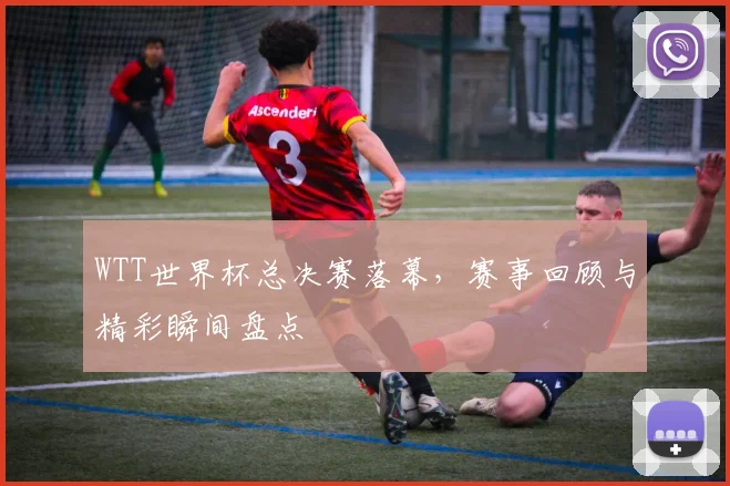 WTT世界杯总决赛落幕，赛事回顾与精彩瞬间盘点