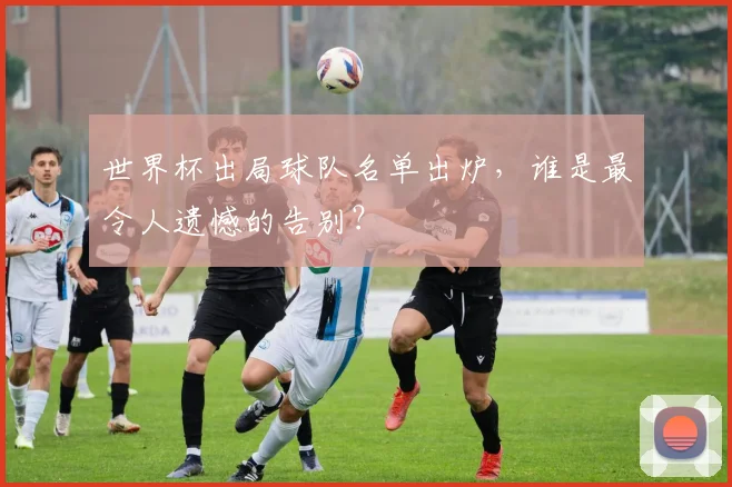 世界杯出局球队名单出炉,谁是最令人遗憾的告别?