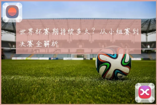世界杯赛期持续多久？从小组赛到决赛全解析