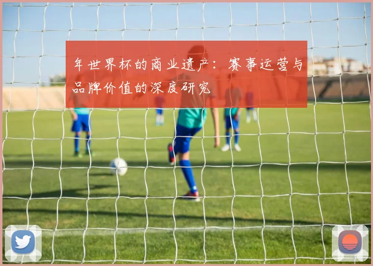 年世界杯的商业遗产：赛事运营与品牌价值的深度研究