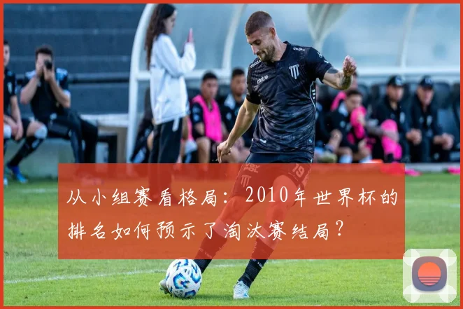 从小组赛看格局:2010年世界杯的排名如何预示了淘汰赛结局?