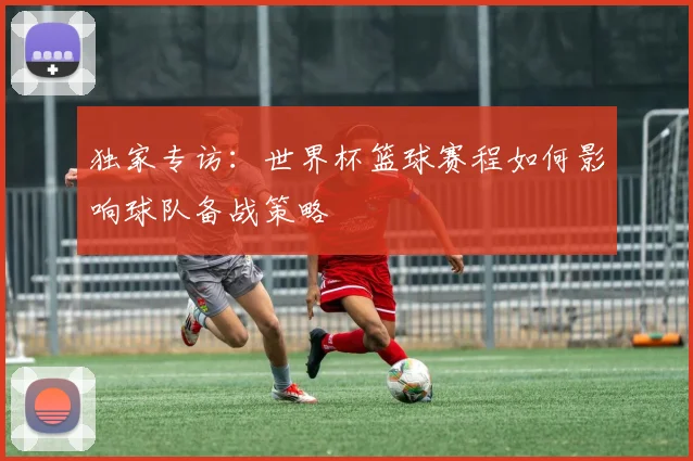 独家专访：世界杯篮球赛程如何影响球队备战策略