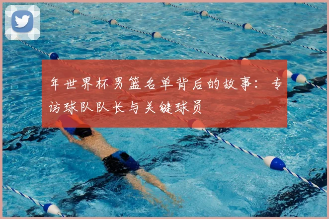 年世界杯男篮名单背后的故事：专访球队队长与关键球员