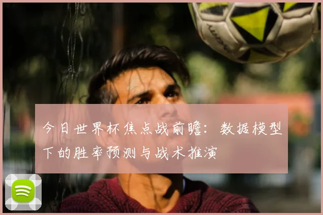 今日世界杯焦点战前瞻:数据模型下的胜率预测与战术推演