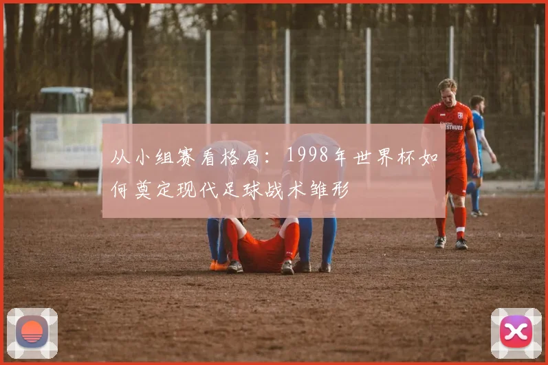 从小组赛看格局:1998年世界杯如何奠定现代足球战术雏形