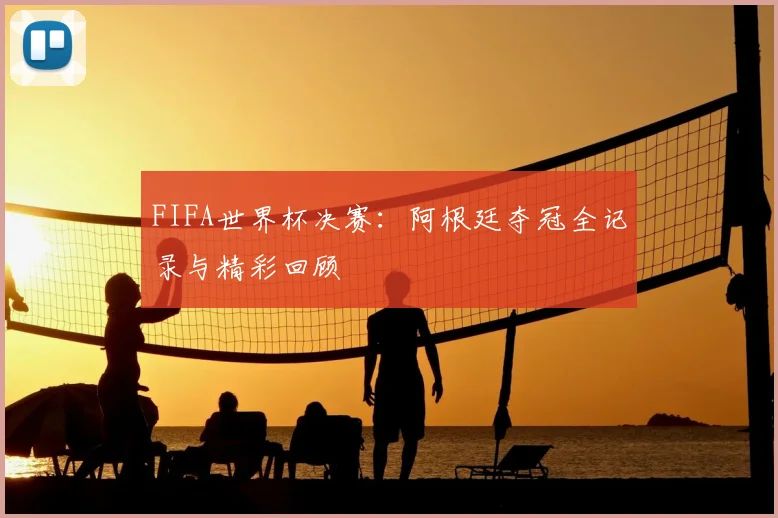 FIFA世界杯决赛:阿根廷夺冠全记录与精彩回顾