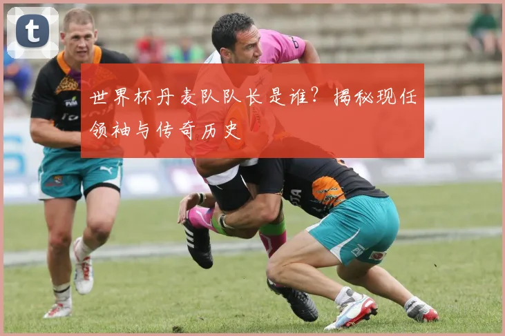 世界杯丹麦队队长是谁?揭秘现任领袖与传奇历史