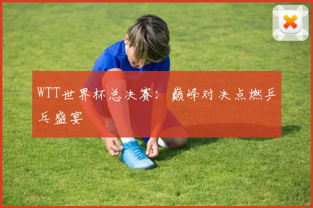 WTT世界杯总决赛:巅峰对决点燃乒乓盛宴
