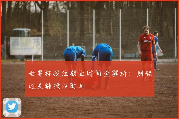世界杯投注截止时间全解析:别错过关键投注时刻