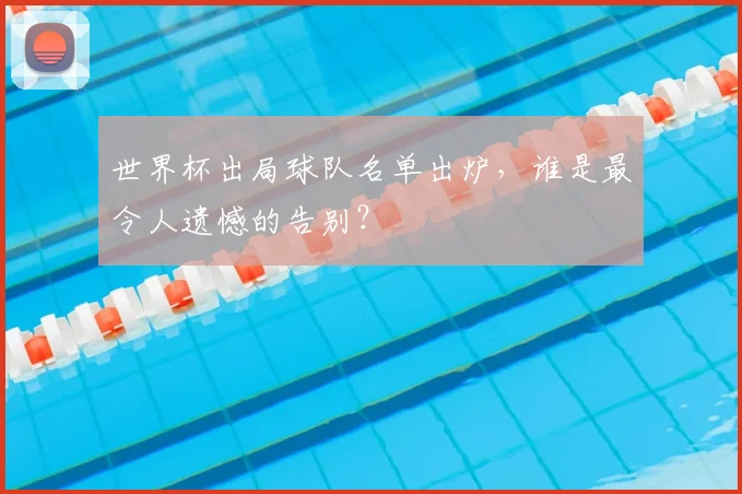 世界杯出局球队名单出炉,谁是最令人遗憾的告别?