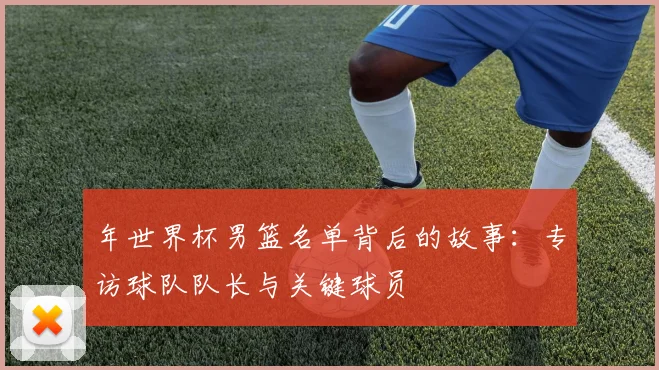 年世界杯男篮名单背后的故事：专访球队队长与关键球员