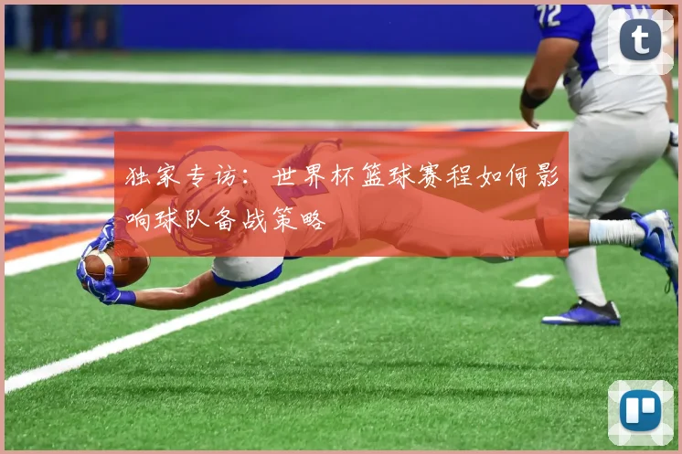 独家专访：世界杯篮球赛程如何影响球队备战策略
